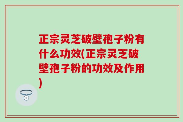 正宗灵芝破壁孢子粉有什么功效(正宗灵芝破壁孢子粉的功效及作用)