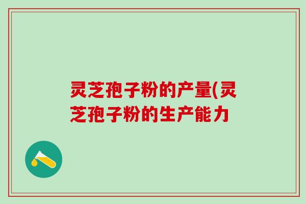 灵芝孢子粉的产量(灵芝孢子粉的生产能力