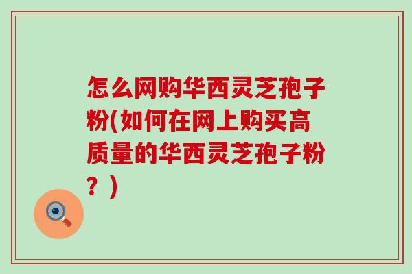 怎么网购华西灵芝孢子粉(如何在网上购买高质量的华西灵芝孢子粉？)