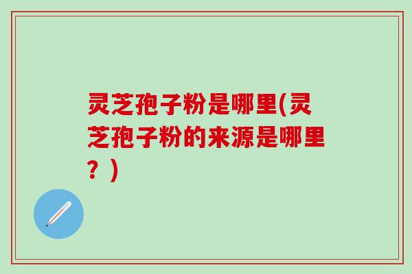 灵芝孢子粉是哪里(灵芝孢子粉的来源是哪里？)