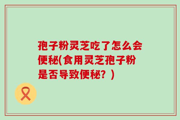 孢子粉灵芝吃了怎么会便秘(食用灵芝孢子粉是否导致便秘？)