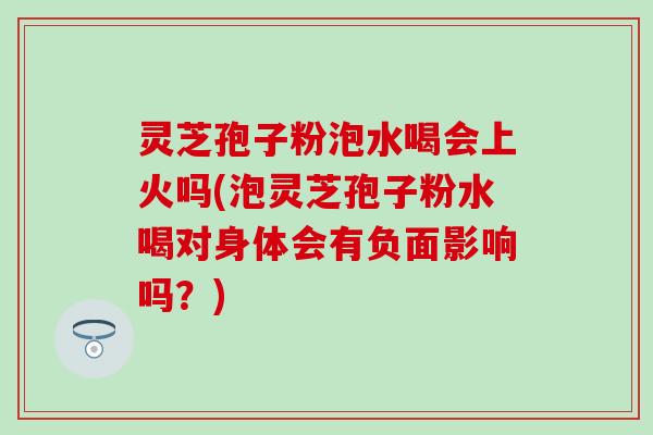 灵芝孢子粉泡水喝会上火吗(泡灵芝孢子粉水喝对身体会有负面影响吗？)