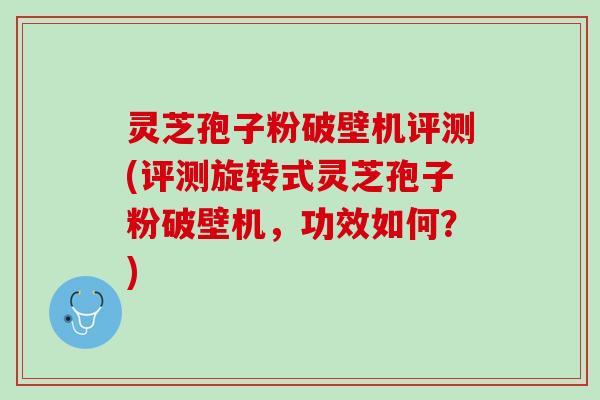 灵芝孢子粉破壁机评测(评测旋转式灵芝孢子粉破壁机，功效如何？)