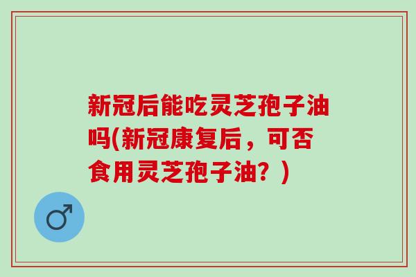 新冠后能吃灵芝孢子油吗(新冠康复后，可否食用灵芝孢子油？)