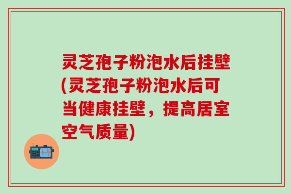 灵芝孢子粉泡水后挂壁(灵芝孢子粉泡水后可当健康挂壁，提高居室空气质量)