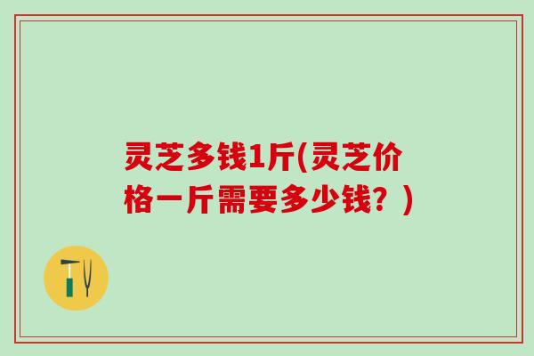 灵芝多钱1斤(灵芝价格一斤需要多少钱？)