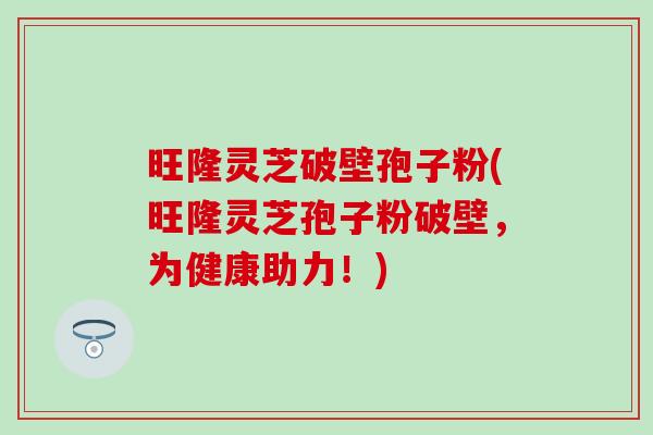 旺隆灵芝破壁孢子粉(旺隆灵芝孢子粉破壁，为健康助力！)