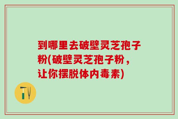 到哪里去破壁灵芝孢子粉(破壁灵芝孢子粉，让你摆脱体内毒素)
