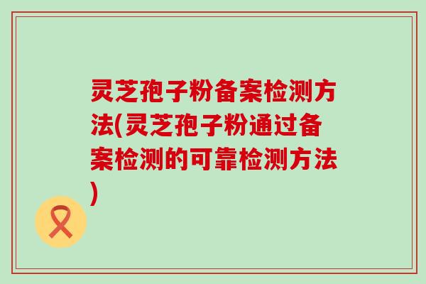 灵芝孢子粉备案检测方法(灵芝孢子粉通过备案检测的可靠检测方法)