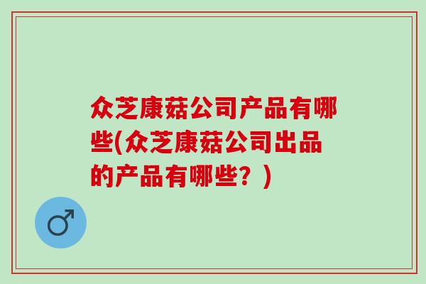 众芝康菇公司产品有哪些(众芝康菇公司出品的产品有哪些?) 众芝康菇公司产品有哪些(众芝康菇公司出品的产品有哪些?)