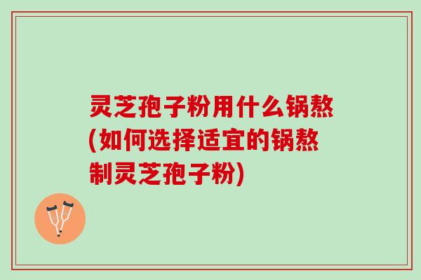 灵芝孢子粉用什么锅熬(如何选择适宜的锅熬制灵芝孢子粉)