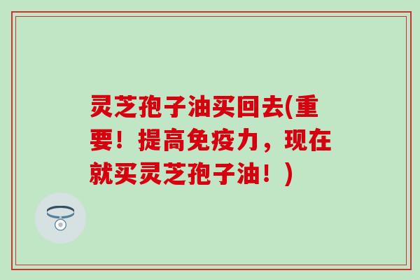 灵芝孢子油买回去(重要！提高免疫力，现在就买灵芝孢子油！)