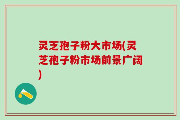 灵芝孢子粉大市场(灵芝孢子粉市场前景广阔)