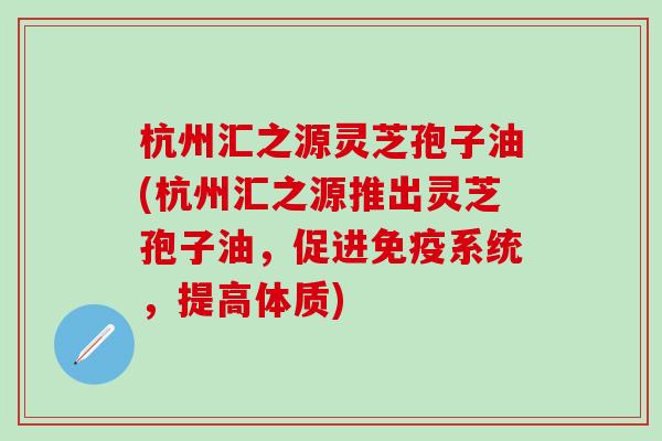 杭州汇之源灵芝孢子油(杭州汇之源推出灵芝孢子油，促进免疫系统，提高体质)