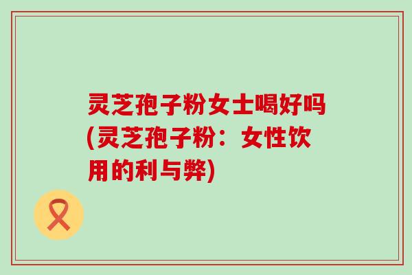 灵芝孢子粉女士喝好吗(灵芝孢子粉：女性饮用的利与弊)