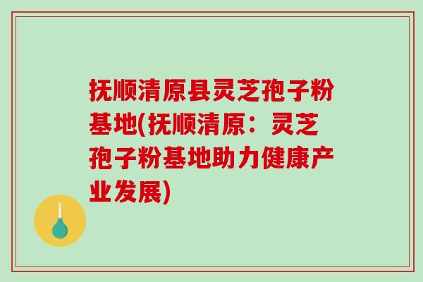 抚顺清原县灵芝孢子粉基地(抚顺清原：灵芝孢子粉基地助力健康产业发展)