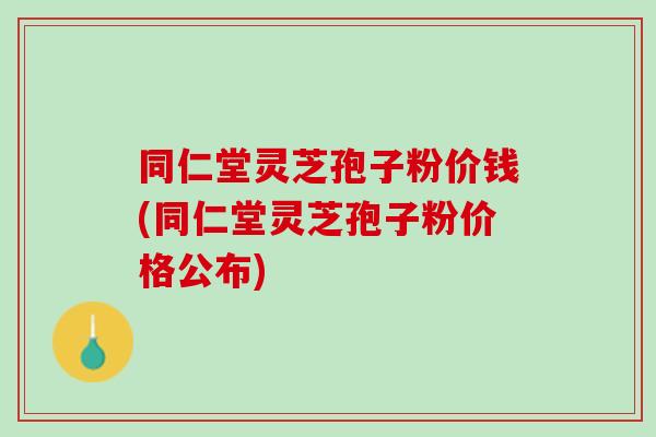 同仁堂灵芝孢子粉价钱(同仁堂灵芝孢子粉价格公布)