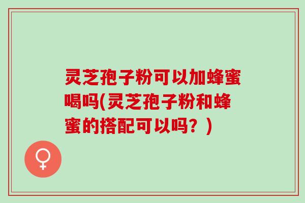 灵芝孢子粉可以加蜂蜜喝吗(灵芝孢子粉和蜂蜜的搭配可以吗？)