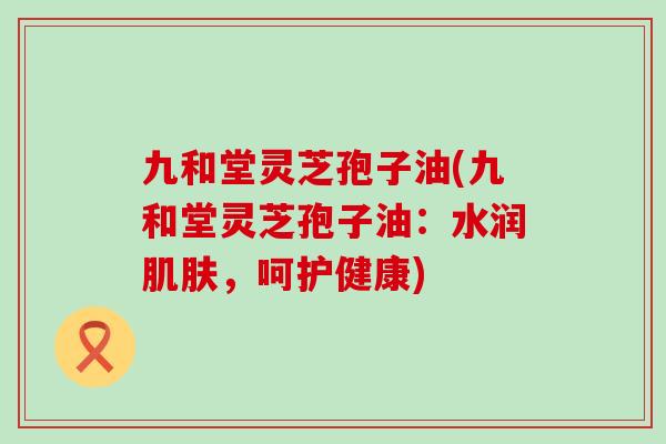 九和堂灵芝孢子油(九和堂灵芝孢子油：水润肌肤，呵护健康)