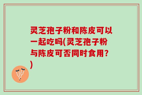 灵芝孢子粉和陈皮可以一起吃吗(灵芝孢子粉与陈皮可否同时食用？)