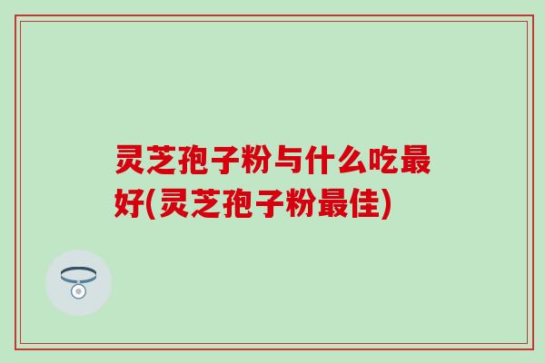 灵芝孢子粉与什么吃最好(灵芝孢子粉最佳)