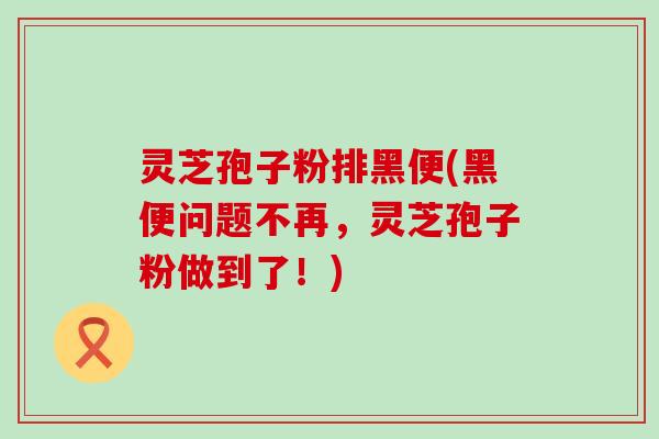 灵芝孢子粉排黑便(黑便问题不再，灵芝孢子粉做到了！)