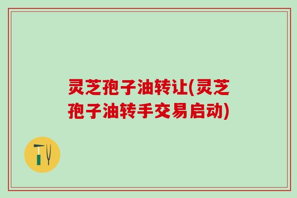 灵芝孢子油转让(灵芝孢子油转手交易启动)