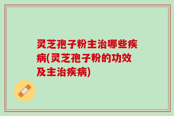 灵芝孢子粉主治哪些疾病(灵芝孢子粉的功效及主治疾病)