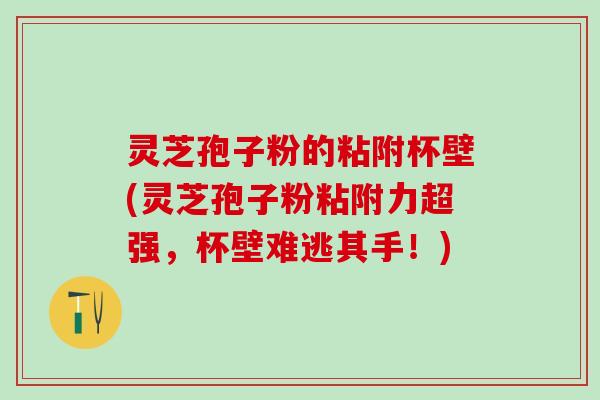 灵芝孢子粉的粘附杯壁(灵芝孢子粉粘附力超强，杯壁难逃其手！)