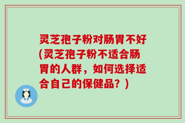 灵芝孢子粉对肠胃不好(灵芝孢子粉不适合肠胃的人群，如何选择适合自己的保健品？)