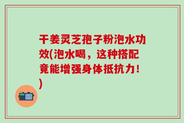 干姜灵芝孢子粉泡水功效(泡水喝，这种搭配竟能增强身体抵抗力！)