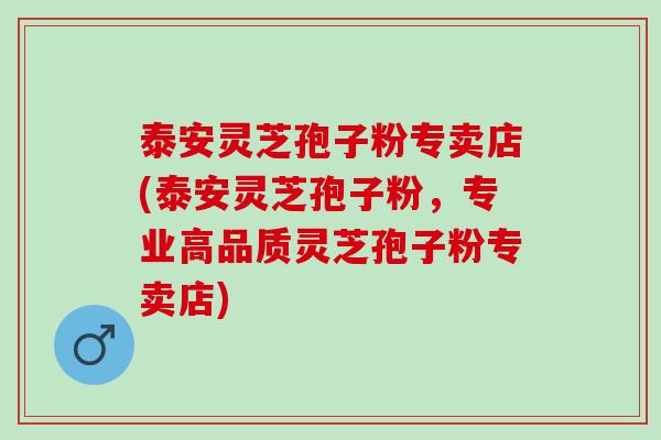 泰安灵芝孢子粉专卖店(泰安灵芝孢子粉，专业高品质灵芝孢子粉专卖店)