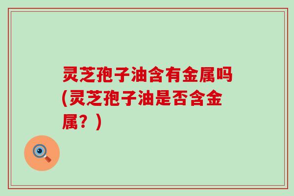 灵芝孢子油含有金属吗(灵芝孢子油是否含金属？)