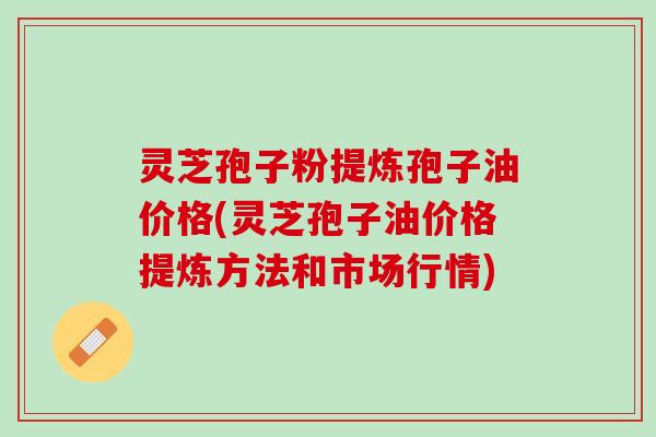 灵芝孢子粉提炼孢子油价格(灵芝孢子油价格提炼方法和市场行情)