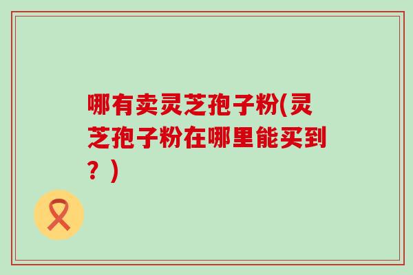 哪有卖灵芝孢子粉(灵芝孢子粉在哪里能买到？)