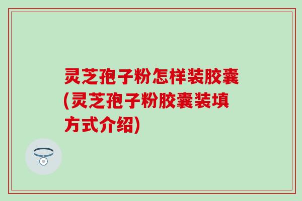 灵芝孢子粉怎样装胶囊(灵芝孢子粉胶囊装填方式介绍)
