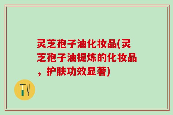 灵芝孢子油化妆品(灵芝孢子油提炼的化妆品，护肤功效显著)