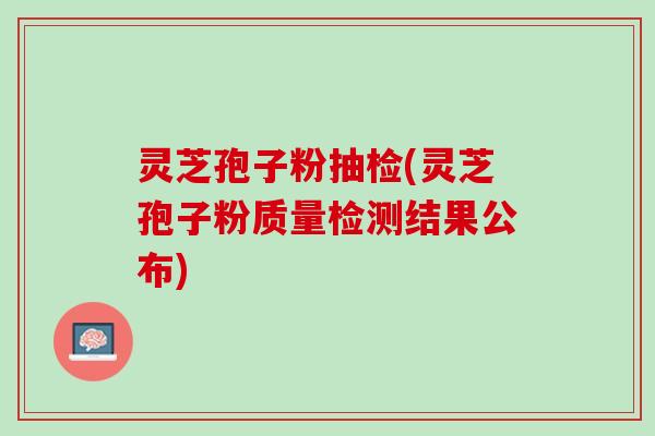 灵芝孢子粉抽检(灵芝孢子粉质量检测结果公布)