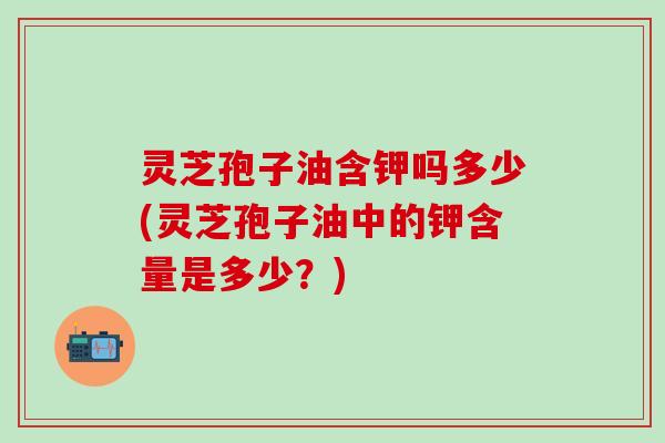 灵芝孢子油含钾吗多少(灵芝孢子油中的钾含量是多少?) 灵芝孢子油含钾吗多少(灵芝孢子油中的钾含量是多少?)