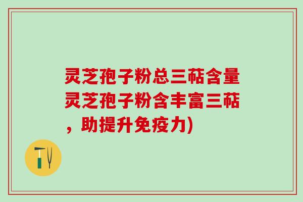 灵芝孢子粉总三萜含量灵芝孢子粉含丰富三萜，助提升免疫力)