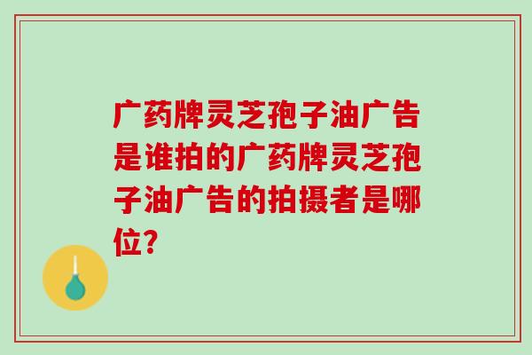 广药牌灵芝孢子油广告是谁拍的广药牌灵芝孢子油广告的拍摄者是哪位？