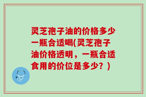 灵芝孢子油的价格多少一瓶合适喝(灵芝孢子油价格透明，一瓶合适食用的价位是多少？)