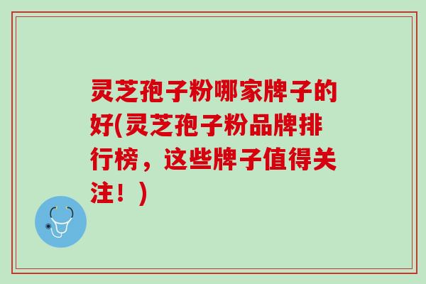 灵芝孢子粉哪家牌子的好(灵芝孢子粉品牌排行榜，这些牌子值得关注！)