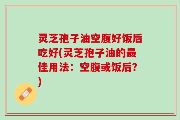 灵芝孢子油空腹好饭后吃好(灵芝孢子油的最佳用法：空腹或饭后？)