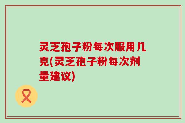 灵芝孢子粉每次服用几克(灵芝孢子粉每次剂量建议)