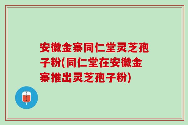 安徽金寨同仁堂灵芝孢子粉(同仁堂在安徽金寨推出灵芝孢子粉)