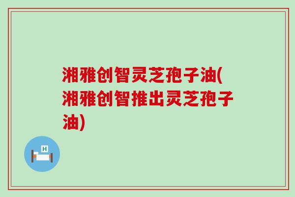 湘雅创智灵芝孢子油(湘雅创智推出灵芝孢子油)