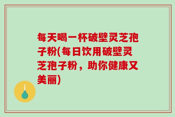 每天喝一杯破壁灵芝孢子粉(每日饮用破壁灵芝孢子粉，助你健康又美丽)