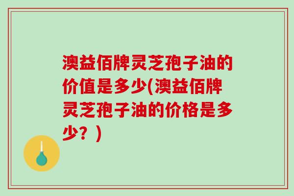 澳益佰牌灵芝孢子油的价值是多少(澳益佰牌灵芝孢子油的价格是多少？)