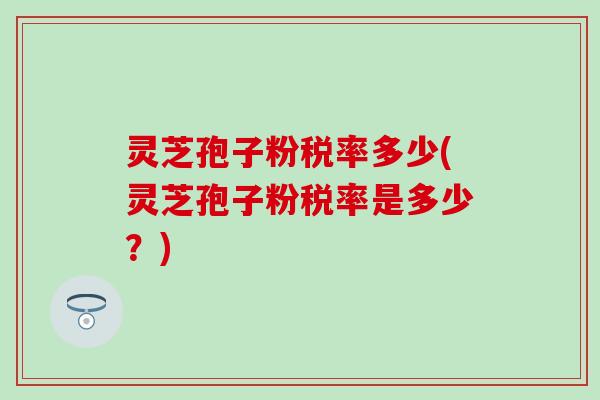 灵芝孢子粉税率多少(灵芝孢子粉税率是多少？)